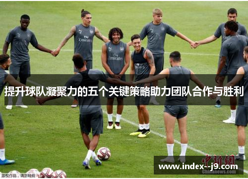 提升球队凝聚力的五个关键策略助力团队合作与胜利 提升球队凝聚力的五个关键策略助力团队合作与胜利