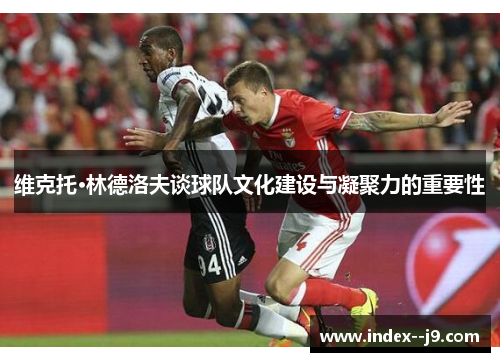 维克托·林德洛夫谈球队文化建设与凝聚力的重要性 维克托·林德洛夫谈球队文化建设与凝聚力的重要性