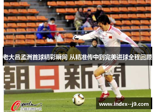 老大吕孟洲首球精彩瞬间 从精准传中到完美进球全程回顾 老大吕孟洲首球精彩瞬间 从精准传中到完美进球全程回顾