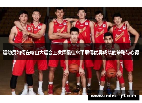 运动员如何在喀山大运会上发挥最佳水平取得优异成绩的策略与心得 运动员如何在喀山大运会上发挥最佳水平取得优异成绩的策略与心得
