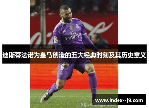 迪斯蒂法诺为皇马创造的五大经典时刻及其历史意义 迪斯蒂法诺为皇马创造的五大经典时刻及其历史意义