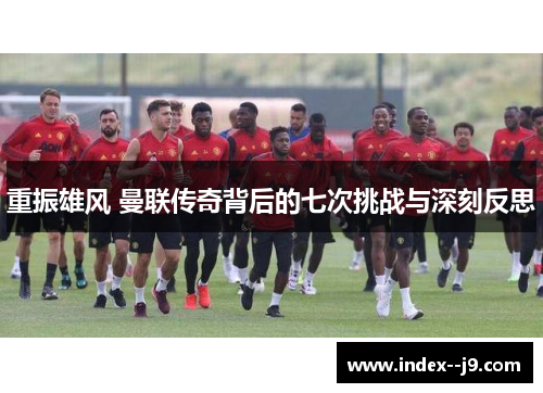 重振雄风 曼联传奇背后的七次挑战与深刻反思 重振雄风 曼联传奇背后的七次挑战与深刻反思