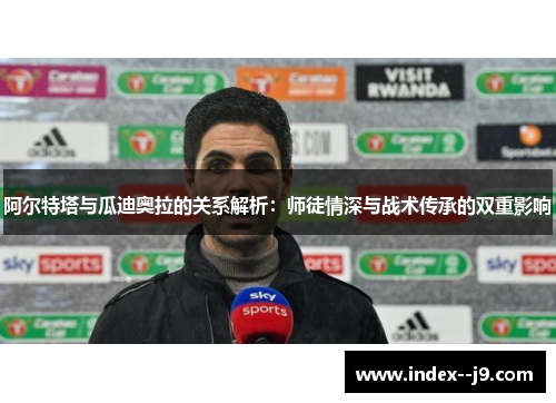 阿尔特塔与瓜迪奥拉的关系解析：师徒情深与战术传承的双重影响