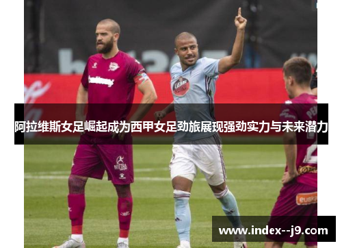 阿拉维斯女足崛起成为西甲女足劲旅展现强劲实力与未来潜力 阿拉维斯女足崛起成为西甲女足劲旅展现强劲实力与未来潜力