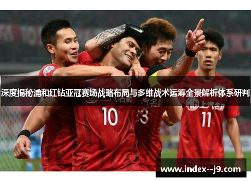 深度揭秘浦和红钻亚冠赛场战略布局与多维战术运筹全景解析体系研判