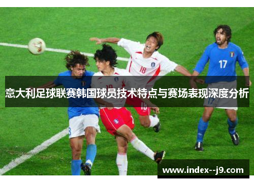 意大利足球联赛韩国球员技术特点与赛场表现深度分析 意大利足球联赛韩国球员技术特点与赛场表现深度分析