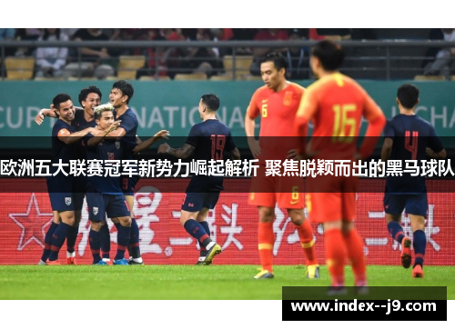 欧洲五大联赛冠军新势力崛起解析 聚焦脱颖而出的黑马球队