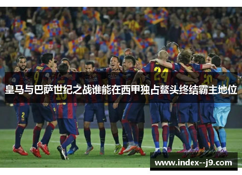 皇马与巴萨世纪之战谁能在西甲独占鳌头终结霸主地位 皇马与巴萨世纪之战谁能在西甲独占鳌头终结霸主地位