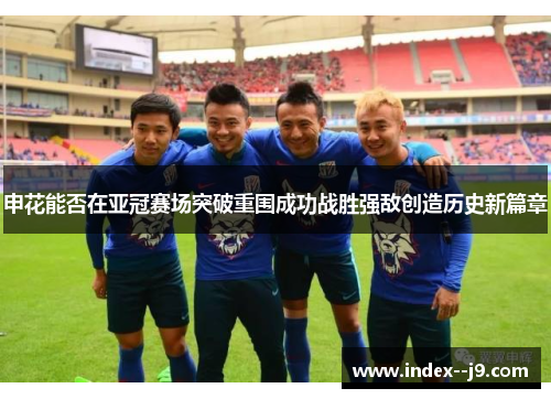 申花能否在亚冠赛场突破重围成功战胜强敌创造历史新篇章 申花能否在亚冠赛场突破重围成功战胜强敌创造历史新篇章