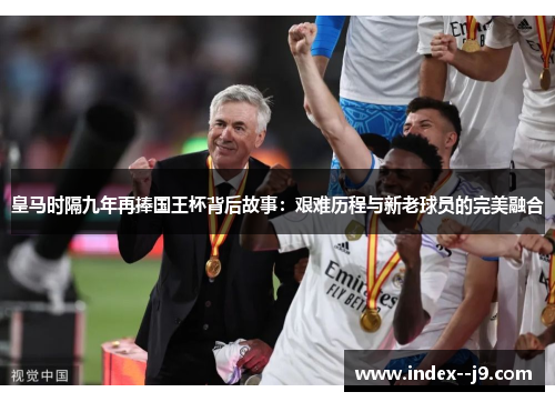 皇马时隔九年再捧国王杯背后故事:艰难历程与新老球员的完美融合 皇马时隔九年再捧国王杯背后故事:艰难历程与新老球员的完美融合