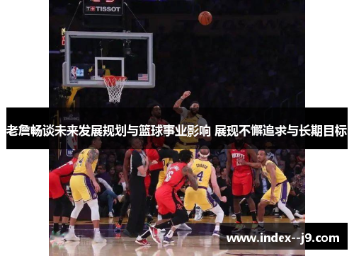老詹畅谈未来发展规划与篮球事业影响 展现不懈追求与长期目标 老詹畅谈未来发展规划与篮球事业影响 展现不懈追求与长期目标