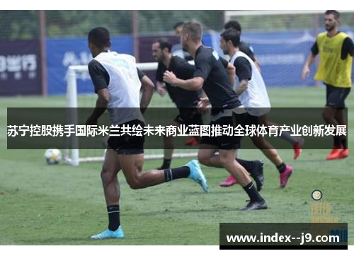 苏宁控股携手国际米兰共绘未来商业蓝图推动全球体育产业创新发展 苏宁控股携手国际米兰共绘未来商业蓝图推动全球体育产业创新发展