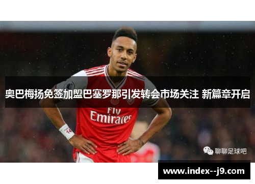 奥巴梅扬免签加盟巴塞罗那引发转会市场关注 新篇章开启 奥巴梅扬免签加盟巴塞罗那引发转会市场关注 新篇章开启