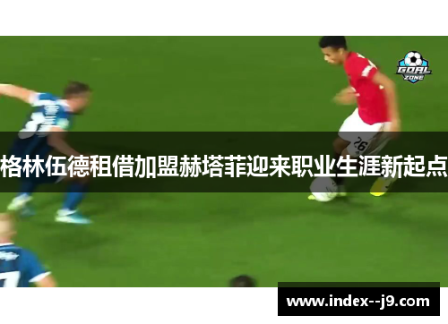 格林伍德租借加盟赫塔菲迎来职业生涯新起点