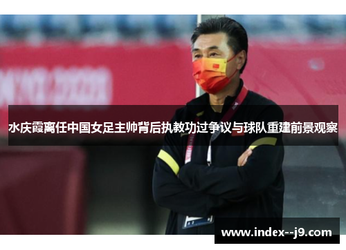 水庆霞离任中国女足主帅背后执教功过争议与球队重建前景观察 水庆霞离任中国女足主帅背后执教功过争议与球队重建前景观察