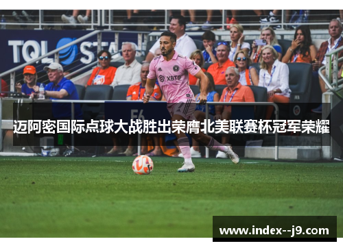 迈阿密国际点球大战胜出荣膺北美联赛杯冠军荣耀