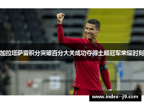 加拉塔萨雷积分突破百分大关成功夺得土超冠军荣耀时刻 加拉塔萨雷积分突破百分大关成功夺得土超冠军荣耀时刻