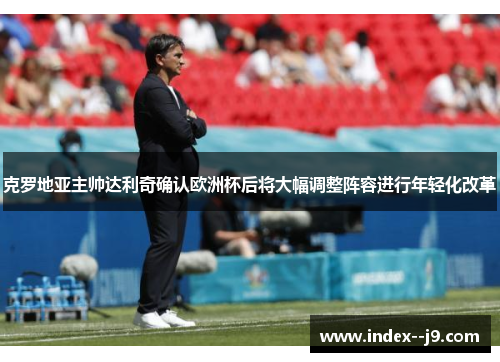克罗地亚主帅达利奇确认欧洲杯后将大幅调整阵容进行年轻化改革 克罗地亚主帅达利奇确认欧洲杯后将大幅调整阵容进行年轻化改革