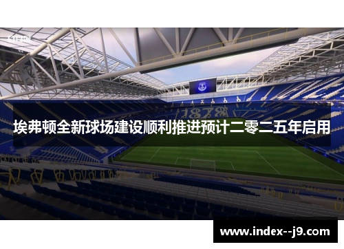埃弗顿全新球场建设顺利推进预计二零二五年启用 埃弗顿全新球场建设顺利推进预计二零二五年启用