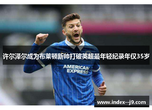 许尔泽尔成为布莱顿新帅打破英超最年轻纪录年仅35岁 许尔泽尔成为布莱顿新帅打破英超最年轻纪录年仅35岁