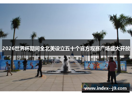 2026世界杯期间全北美设立五十个官方观赛广场盛大开放 2026世界杯期间全北美设立五十个官方观赛广场盛大开放