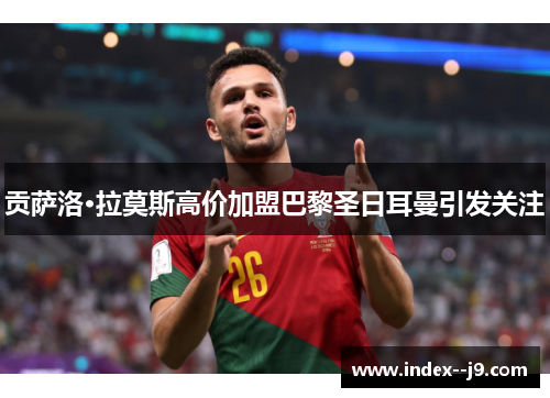 贡萨洛·拉莫斯高价加盟巴黎圣日耳曼引发关注 贡萨洛·拉莫斯高价加盟巴黎圣日耳曼引发关注